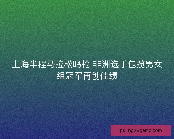上海半程马拉松鸣枪 非洲选手包揽男女组冠军再创佳绩