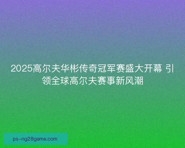 2025高尔夫华彬传奇冠军赛盛大开幕 引领全球高尔夫赛事新风潮